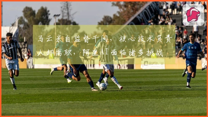 马云亲自监督千问，核心技术负责人却离职，阿里AI面临诸多挑战