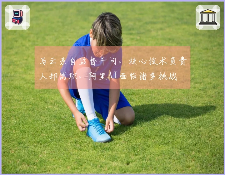 马云亲自监督千问，核心技术负责人却离职，阿里AI面临诸多挑战