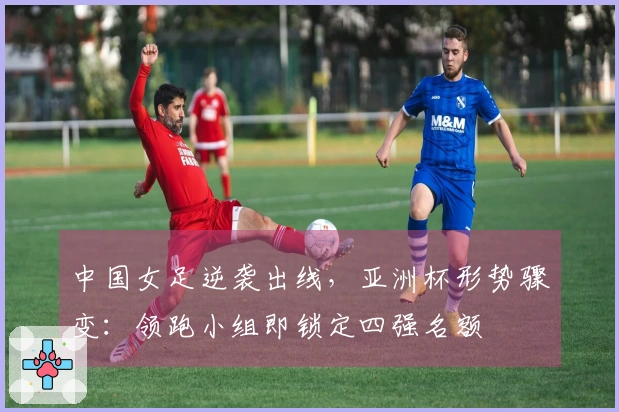 中国女足逆袭出线，亚洲杯形势骤变：领跑小组即锁定四强名额