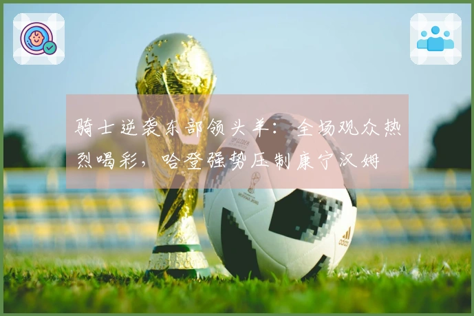 骑士逆袭东部领头羊：全场观众热烈喝彩，哈登强势压制康宁汉姆