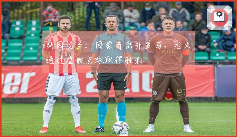 纳因戈兰：因蒙奇离开罗马，尤文通过虚假点球取得胜利