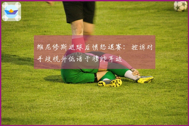 维尼修斯进球后愤怒退赛：控诉对手歧视并低语于穆帅耳边