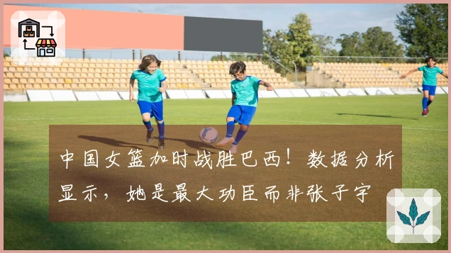 中国女篮加时战胜巴西！数据分析显示，她是最大功臣而非张子宇