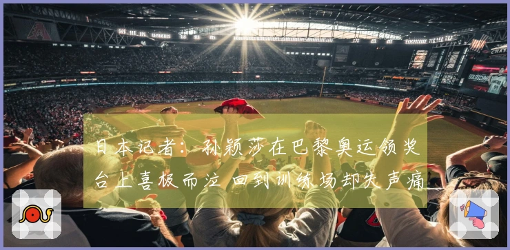 日本记者：孙颖莎在巴黎奥运领奖台上喜极而泣 回到训练场却失声痛哭