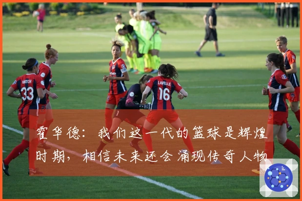 霍华德：我们这一代的篮球是辉煌时期，相信未来还会涌现传奇人物