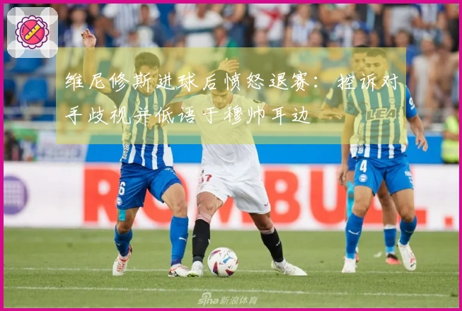 维尼修斯进球后愤怒退赛：控诉对手歧视并低语于穆帅耳边