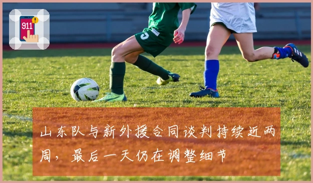 山东队与新外援合同谈判持续近两周，最后一天仍在调整细节