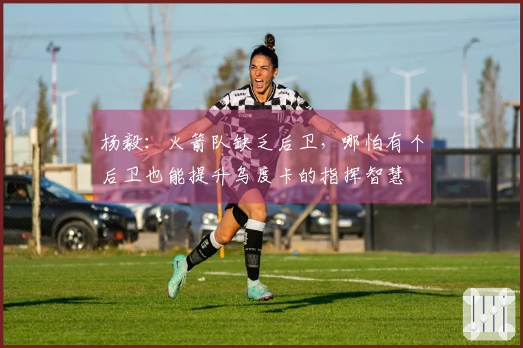 杨毅：火箭队缺乏后卫，哪怕有个后卫也能提升乌度卡的指挥智慧