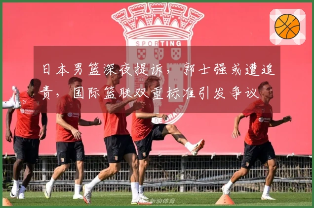 日本男篮深夜提诉，郭士强或遭追责，国际篮联双重标准引发争议