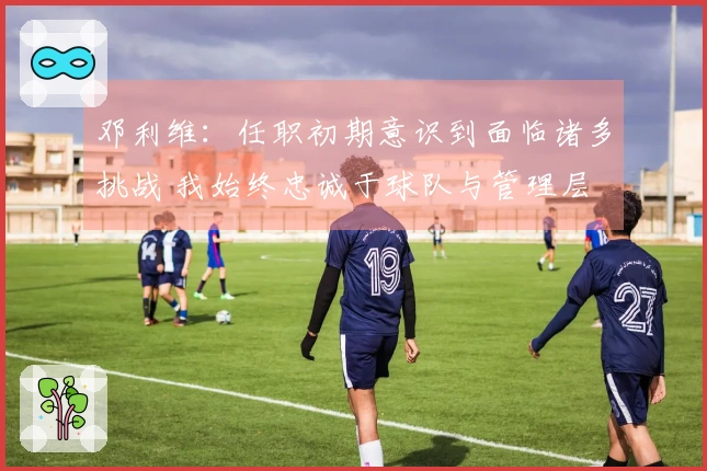 邓利维：任职初期意识到面临诸多挑战 我始终忠诚于球队与管理层