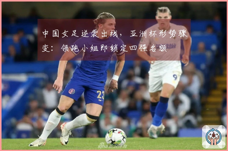 中国女足逆袭出线，亚洲杯形势骤变：领跑小组即锁定四强名额