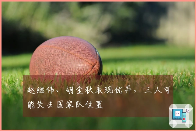 赵继伟、胡金秋表现优异，三人可能失去国家队位置