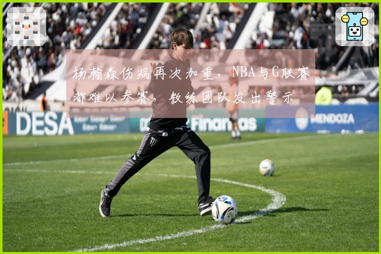 杨瀚森伤病再次加重，NBA与G联赛都难以参赛，教练团队发出警示