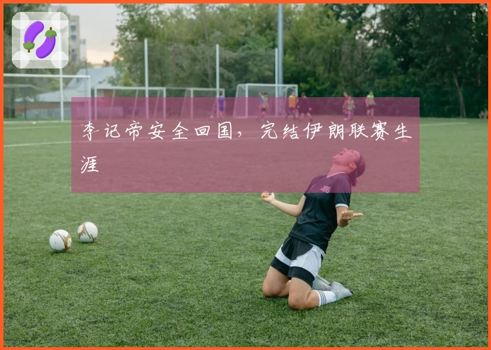 李记帝安全回国，完结伊朗联赛生涯