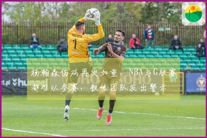 杨瀚森伤病再次加重，NBA与G联赛都难以参赛，教练团队发出警示