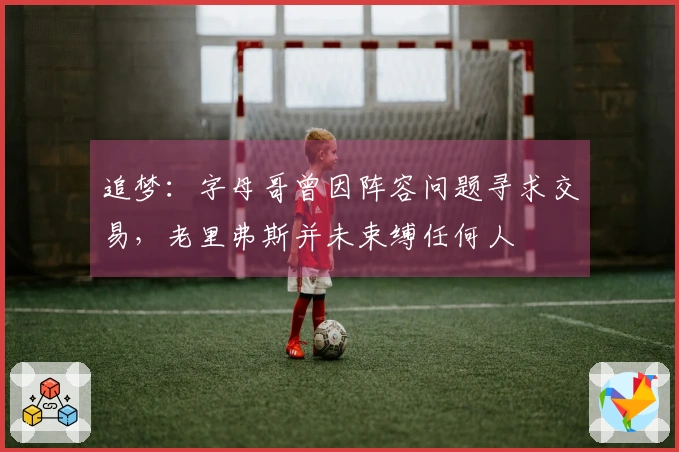 追梦：字母哥曾因阵容问题寻求交易，老里弗斯并未束缚任何人