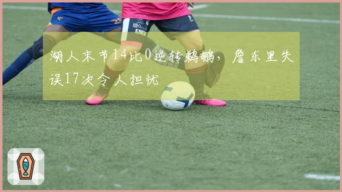 湖人末节14比0逆转鹈鹕，詹东里失误17次令人担忧